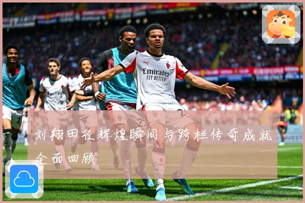 刘翔田径辉煌瞬间与跨栏传奇成就全面回顾