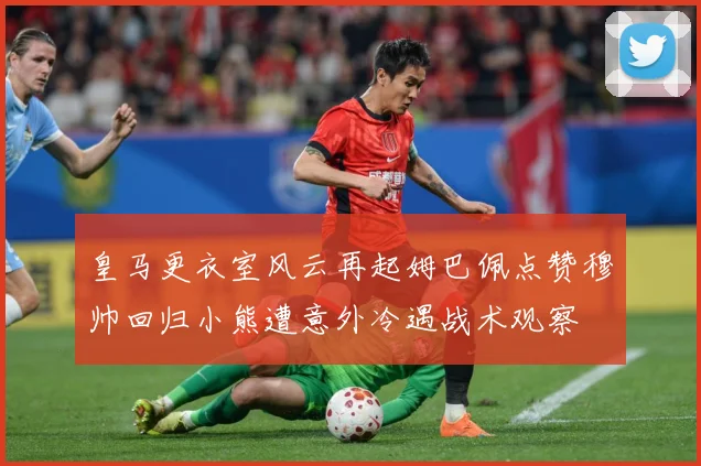 皇马更衣室风云再起姆巴佩点赞穆帅回归小熊遭意外冷遇战术观察