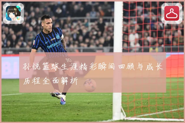 孙悦篮球生涯精彩瞬间回顾与成长历程全面解析