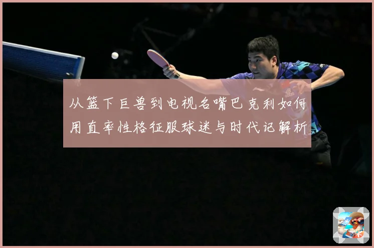从篮下巨兽到电视名嘴巴克利如何用直率性格征服球迷与时代记解析