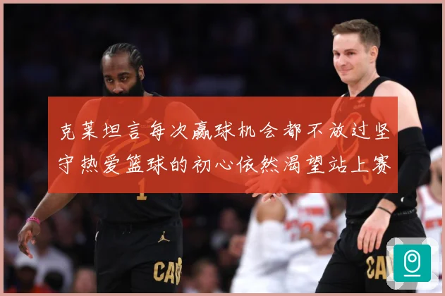 克莱坦言每次赢球机会都不放过坚守热爱篮球的初心依然渴望站上赛赛场复盘