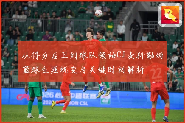 从得分后卫到球队领袖CJ麦科勒姆篮球生涯蜕变与关键时刻解析
