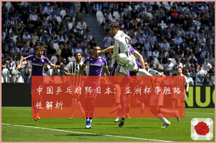 中国乒乓对阵日本：亚洲杯争胜路径解析