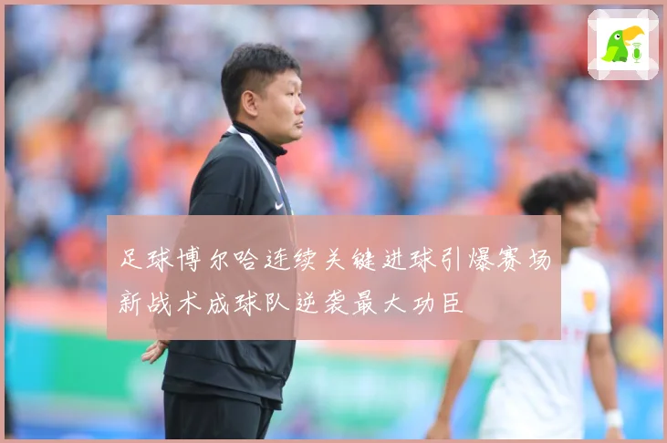 足球博尔哈连续关键进球引爆赛场新战术成球队逆袭最大功臣