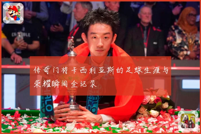 传奇门将卡西利亚斯的足球生涯与荣耀瞬间全记录