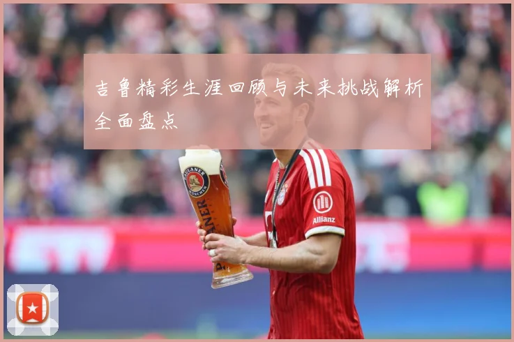吉鲁精彩生涯回顾与未来挑战解析全面盘点