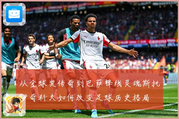 从金球奖传奇到巴萨锋线灵魂斯托伊奇科夫如何改变足球历史格局