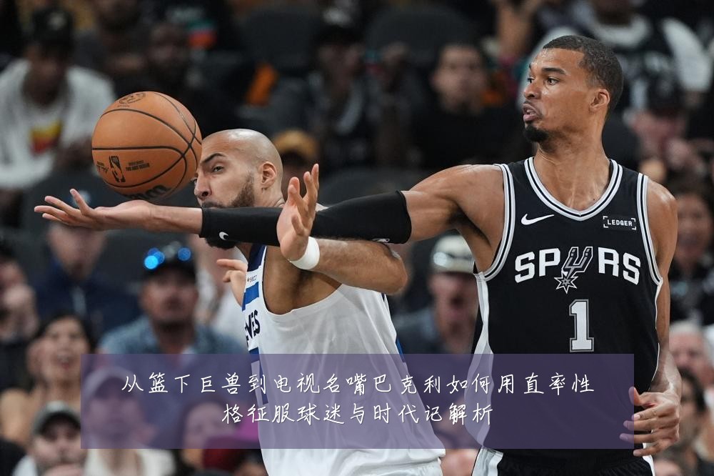 从篮下巨兽到电视名嘴巴克利如何用直率性格征服球迷与时代记解析