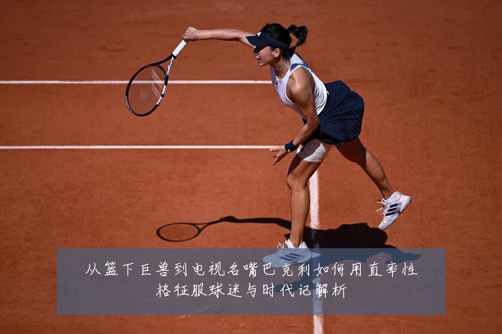 从篮下巨兽到电视名嘴巴克利如何用直率性格征服球迷与时代记解析